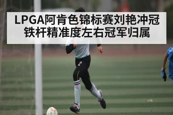 LPGA阿肯色锦标赛刘艳冲冠 铁杆精准度左右冠军归属 - kaiyun